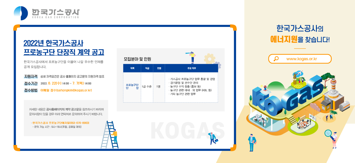 2022년 한국가스공사 프로농구단 단장직 계약 공고 한국가스공사에서 프로농구단을 이끌어 나갈
우수한 인재를 공개 모집합니다.

지원자격 상세 자격요건은 공사 홈페이지 공고문의 지원자격 참조
접수기간 2022.05.31.(화) ~ 6.15.(수)
접수방법 이메일접수(sehongkim@kogas.or.kr)

자세한 내용은 공사홈페이지의 계약 공고문을 참조하시기 바라며
문의사항이 있을 경우 아래 연락처로 문의하여 주시기 바랍니다.

한국가스공사 프로농구단애자일(053-670-8963)
문의가능시간 : 9시~18시(주말, 공휴일 제외) 자세한 내용은 공사홈페이지의 계약 공고문을 참조하시기 바라며
문의사항이 있을 경우 아래 연락처로 문의하여 주시기 바랍니다.

한국가스공사 프로농구단애자일(053-670-8963)
문의가능시간 : 9시~18시(주말, 공휴일 제외)