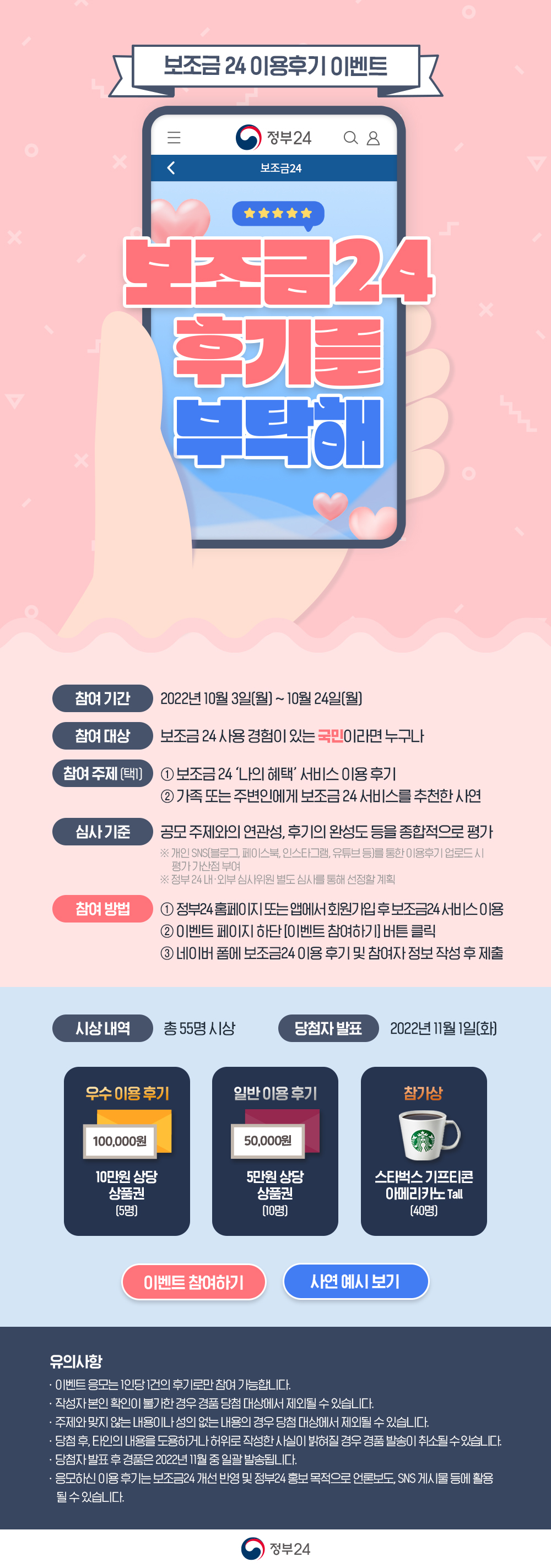 보조금 24 이용후기 이벤트 보조금 24 후기를 부탁해 참여기간 : 2022년 10월 3일(월) ~ 10월 24일(월) 참여대상 : 보조금 24 사용 경험이 있는 국민이라면 누구나 참여 주제 택1 : 1.  보조금 24 나의 혜택 서비스 이용 후기 2. 가족 또는 주변인에게 보조금 24 서비스를 추천한 사연 심사기준 : 공모 주제와의 연관성, 후기의 완성도 등을 종합적으로 평가