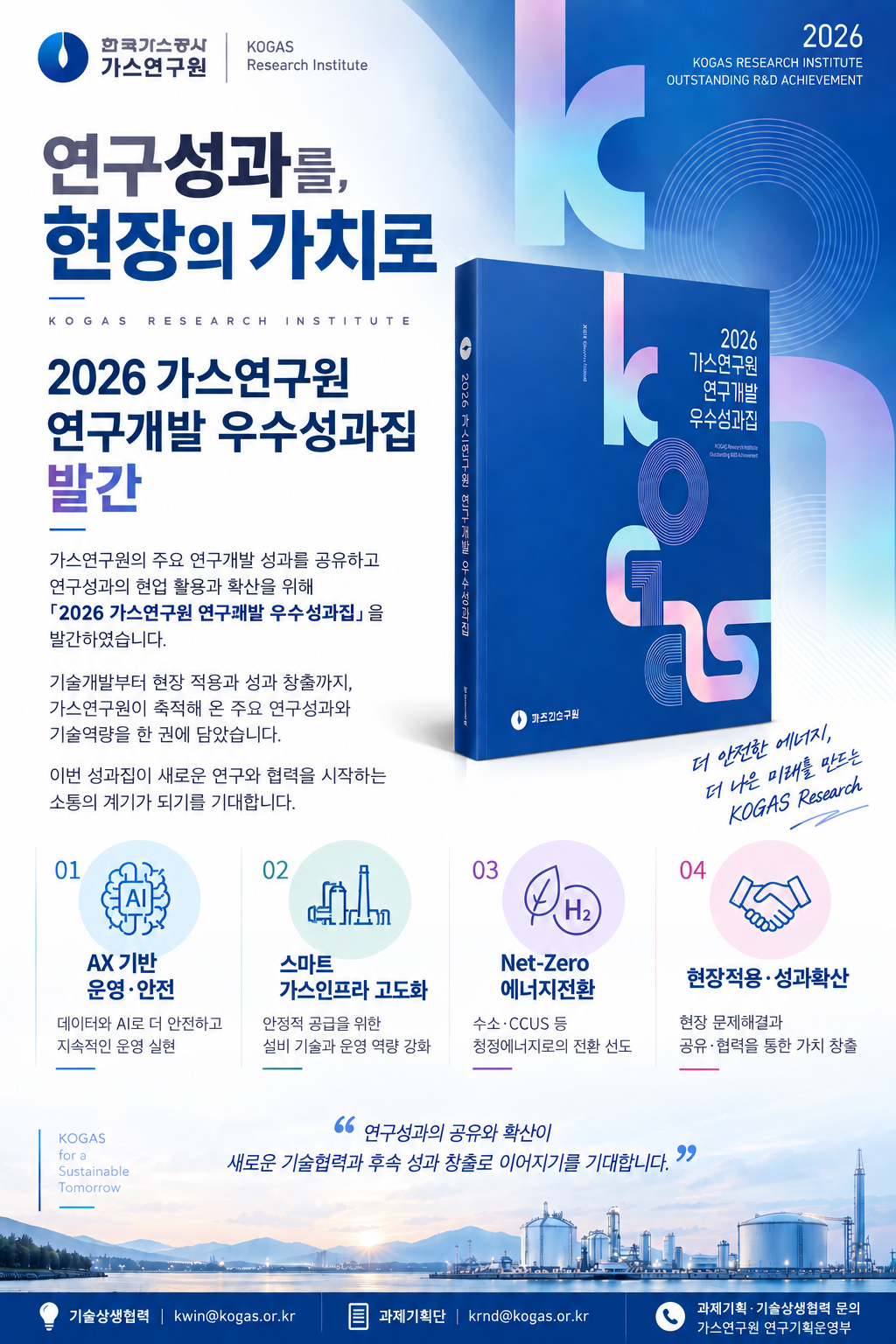 2026 가스연구원 연구개발 우수성과집 발간 가스연구원의 주요 연구개발 성과를 공유하고 연구성과의 협업 활용과 확산을 위해 2026 가스연구원 연구개발 우수성과집을 발간하였습니다. 기술개발부터 현장 적용과 성과 창출까지, 가스연구원이 축적해 온 주요 연구성과와 기술역량을 한 권에 담았습니다. 이번 성과집이 새로운 연구와 협력을 시작하는 소통의 계기가 되기를 기대합니다. 01. AX기반 운영안전(데이터와 AI로 더 안전하고 지속적인 운영 실현 02. 스마트 가스인프라 고도화(안정적 공급을 위한 설비 기술과 운영 역량 강화 03. Net-Zero(수소 CCUS 등 청정에너지로의 전환 시도 04. 현장적용 성과확산(현장 문제해결과 공유 협력을 통한 가치 창출) 기술상생협력 kwin@kogas.or.kr 과제기획단 krnd@kogas.or.kr 과제기획 기술상생협력 문의 가스연구원 연구기획 운영부
