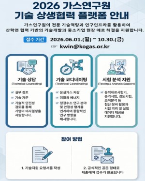 2026년 가스연구원 기술·상생협력 플랫폼 안내 가스연구원의 전문 기술역량과 연구인프라를 활용하여 산학연 협력 기반의 기술개발과 중소기업 현장 애로 해결을 지원합니다. 접수기간 : 2026.6.1(월) ~ 10.30(금) kwin@kogas.or.kr 참영방법 : 1. 기술지원 요청서를 작성 2. 공식적인 공문 형태로 제출해야 접수가 완료 됩니다.