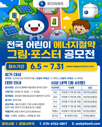 전국 어린이 에너지절약 그림 포스터 공모전 접수기간 6.5~7.31 www.kogas.contest.co.kr 참가대상 - 유치부 : 만 5세 이상 미취학 아동/초등부 저학년 : 1~3학년/초등부 고학년 : 4~6학년 대회 안내 - 접수방법 : 공모전 홈포이지를 통한 온라인 접수 신청기간 : 2026.6.5(금) ~ 6.31(금) 결과발표 : 2026년 8월중(공모전 홈페이지 공지) 참가비 : 전액무료 공모주제 : 에너지절약, 가정 내 에너지절약 실천사례, 천연가스의 중요성 및 소중함 작품규격 : 8절 도화지(272×394mm) 재료 : 수채화, 크레파스, 색연필 등 자유 문의사항 운영사무국 - 070-4762-0817 e.web@heeil.com