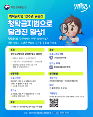 청탁금지법 10주년공모전 청탁금지법으로 달라진 일상! 주제 : 청탁금지법으로 달라진 일상 이야기 - 라떼는 말이야 상사의 이야기, 저렇게까지 부정청탁을 했어?의 순간들, 불편했던 상황을 청탁금지법 덕에 피할 수 있었던 이야기 포상 : 우수사례상 3명 - 다이슨 드라이어, 참가상 - 편의점 기프티콘 1만원 선정기준 : 우수사례상 - 참가요건, 작성 서식 등을 준수하고 신뢰도 및 활용도 높은 사례(심사를 통해 3명 선정), 참가상 - 참가 요건 작성 서식 등을 준수한 자 대상(추첨을 통해 20명 선정) 참여 방법 : 접수기간 - 2026년 7월 13일 ~ 2026년 7월 31일, 대상 - 전 국민(공직자 등 포함), 지원방법 : 네이버폼(https://m.site.naver.com/2bYEl)