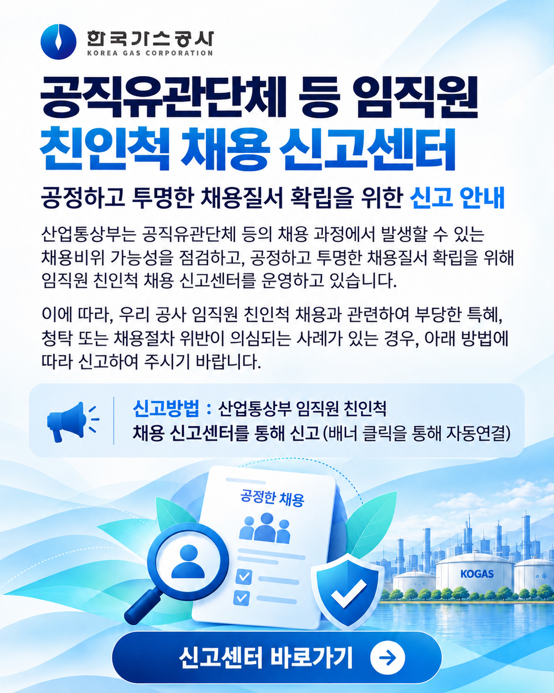 공직유관단체 등 임직원 친인척 채용 신고센터 공정하고 투명한 채용질서 확립을 위한 신고 안내 산업통상부는 공직유관단체 등의 채용 과정에서 발생할 수 있는 채용비리 가능성을 점검하고, 공정하고 투명한 채용질서 확립을 위해 임직원 친인척 채용 신고센터를 운영하고 있습니다. 이에 따라, 우리 공사 임직원 친인척 채용과 관련하여 부당한 특혜, 청탁 또는 채용절차 위반이 의심되는 사례가 있는 경우, 아래 방법에 따라 신고하여 주시기 바랍니다. 신고방법 : 산업통산부 임직원 친인척 채용 신고센터를 통해 신고(배너 클릭을 통해 자동연결) 신고센터 바로가기