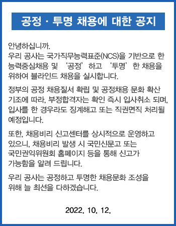 공정 투명 채용에 대한 공지 안녕하십니까. 우리 공사는 국가직무능력표준(NCS)을 기반으로 한 능력중심채용 및 공정하고 투명한 채용을 위하여 블라인드 채용을 실시합니다. 정부의 공정 채용질서 확립 및 공정채용 문화 확신 기초에 따라, 부정합격자는 확인 즉시 입사취소 되며, 입사를 한 경우라도 징계해고 또는 직권면직 처리될 예정입니다. 또한, 채용비리 신고센터를 상시적으로 운영하고 있으니, 채용비리 발생시 국민신문고 또는 국민권익위원회 홈페이지 등을 통해 신고가 가능함을 알려 드립니다. 우리 공사는 공정하고 투명한 채용문화 조성을 위해 늘 최선을 다하겠습니다. 2022.10.12