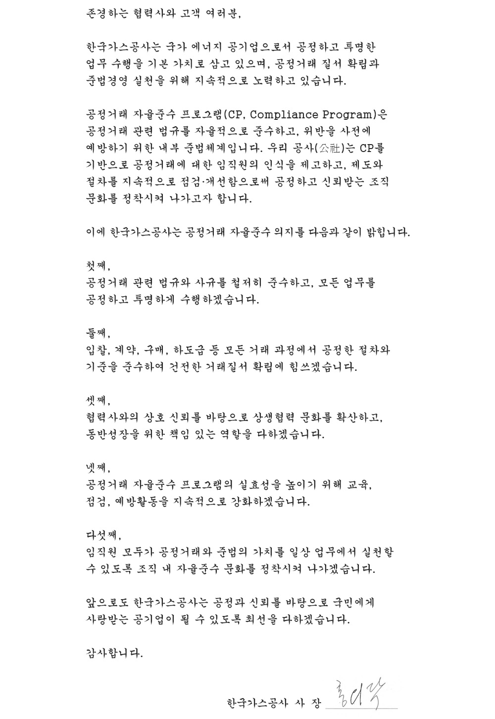 존경하는 협력사와 고객 여러분,

 한국가스공사는 국가 에너지 공기업으로서 공정하고 투명한 업무 수행을 기본 가치로 삼고 있으며, 공정거래 질서 확립과 준법경영 실천을 위해 지속적으로 노력하고 있습니다.

 공정거래 자율준수 프로그램(CP, Compliance Program)은 공정거래 관련 법규를 자율적으로 준수하고, 위반을 사전에 예방하기 위한 내부 준법체계입니다. 우리 공사(公社)는 CP를 기반으로 공정거래에 대한 임직원의 인식을 제고하고, 제도와 절차를 지속적으로 점검·개선함으로써 공정하고 신뢰받는 조직문화를 정착시켜 나가고자 합니다.

 이에 한국가스공사는 공정거래 자율준수 의지를 다음과 같이 밝힙니다.

 첫째,
 공정거래 관련 법규와 사규를 철저히 준수하고, 모든 업무를 공정하고 투명하게 수행하겠습니다.

 둘째,
 입찰, 계약, 구매, 하도급 등 모든 거래 과정에서 공정한 절차와 기준을 준수하여 건전한 거래질서 확립에 힘쓰겠습니다.

 셋째,
 협력사와의 상호 신뢰를 바탕으로 상생협력 문화를 확산하고, 동반성장을 위한 책임 있는 역할을 다하겠습니다.

 넷째,
 공정거래 자율준수 프로그램의 실효성을 높이기 위해 교육, 점검, 예방활동을 지속적으로 강화하겠습니다.

 다섯째,
 임직원 모두가 공정거래와 준법의 가치를 일상 업무에서 실천할 수 있도록 조직 내 자율준수 문화를 정착시켜 나가겠습니다.

 앞으로도 한국가스공사는 공정과 신뢰를 바탕으로 국민에게 사랑받는 공기업이 될 수 있도록 최선을 다하겠습니다.

 감사합니다.


한국가스공사  사  장 홍의락
